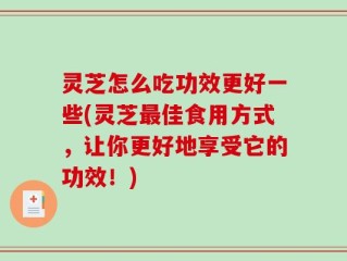 灵芝怎么吃功效更好一些(灵芝最佳食用方式，让你更好地享受它的功效！)