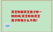 灵芝粉跟灵芝孢子粉一样的吗(灵芝粉和灵芝孢子粉有什么不同？