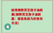 能得健牌灵芝孢子油胶囊(健牌灵芝孢子油胶囊：提高免疫力的有效方法)