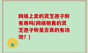 网络上卖的灵芝孢子粉有用吗(网络销售的灵芝孢子粉是否真的有功效？)