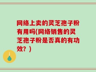 网络上卖的灵芝孢子粉有用吗(网络销售的灵芝孢子粉是否真的有功效？)