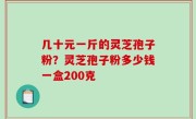 几十元一斤的灵芝孢子粉？灵芝孢子粉多少钱一盒200克