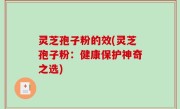 灵芝孢子粉的效(灵芝孢子粉：健康保护神奇之选)