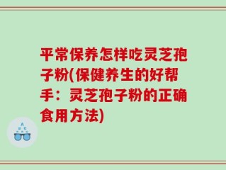 平常保养怎样吃灵芝孢子粉(保健养生的好帮手：灵芝孢子粉的正确食用方法)