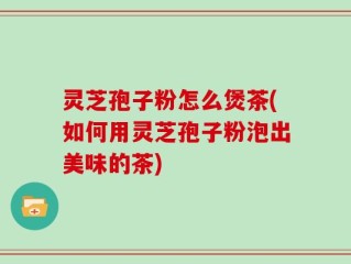 灵芝孢子粉怎么煲茶(如何用灵芝孢子粉泡出美味的茶)