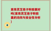紫夜灵芝孢子粉胶囊好吗(紫夜灵芝孢子粉胶囊的功效与安全性分析)