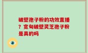 破壁孢子粉的功效直播？宽甸破壁灵芝孢子粉是真的吗
