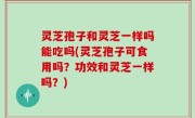 灵芝孢子和灵芝一样吗能吃吗(灵芝孢子可食用吗？功效和灵芝一样吗？)
