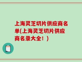 上海灵芝切片供应商名单(上海灵芝切片供应商名录大全！)