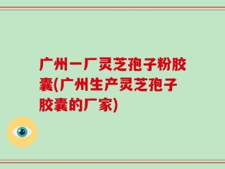 广州一厂灵芝孢子粉胶囊(广州生产灵芝孢子胶囊的厂家)