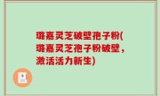 璐嘉灵芝破壁孢子粉(璐嘉灵芝孢子粉破壁，激活活力新生)
