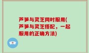 芦笋与灵芝同时服用(芦笋与灵芝搭配，一起服用的正确方法)