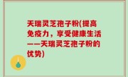 天瑞灵芝孢子粉(提高免疫力，享受健康生活——天瑞灵芝孢子粉的优势)