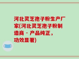 河北灵芝孢子粉生产厂家(河北灵芝孢子粉制造商 - 产品纯正，功效显著)