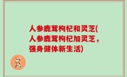 人参鹿茸枸杞和灵芝(人参鹿茸枸杞加灵芝，强身健体新生活)