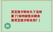 灵芝孢子粉吃久了没效果了(如何避免长期食用灵芝孢子粉无效？)