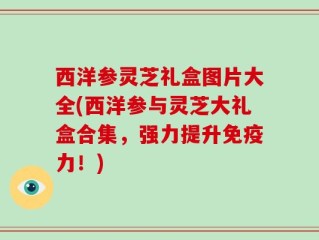 西洋参灵芝礼盒图片大全(西洋参与灵芝大礼盒合集，强力提升免疫力！)