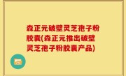 森正元破壁灵芝孢子粉胶囊(森正元推出破壁灵芝孢子粉胶囊产品)