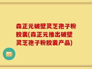 森正元破壁灵芝孢子粉胶囊(森正元推出破壁灵芝孢子粉胶囊产品)