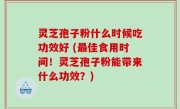 灵芝孢子粉什么时候吃功效好 (最佳食用时间！灵芝孢子粉能带来什么功效？)