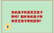 有机孢子粉是灵芝孢子粉吗？解析有机孢子粉和灵芝孢子粉的区别？