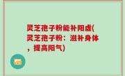 灵芝孢子粉能补阳虚(灵芝孢子粉：滋补身体，提高阳气)