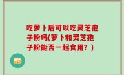 吃萝卜后可以吃灵芝孢子粉吗(萝卜和灵芝孢子粉能否一起食用?)