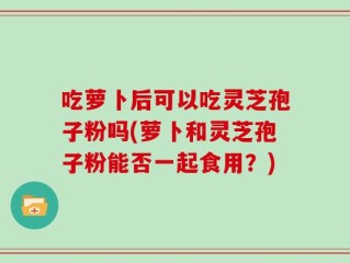 吃萝卜后可以吃灵芝孢子粉吗(萝卜和灵芝孢子粉能否一起食用？)