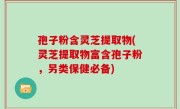 孢子粉含灵芝提取物(灵芝提取物富含孢子粉，另类保健必备)