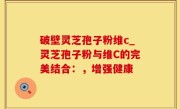 破壁灵芝孢子粉维c_灵芝孢子粉与维C的完美结合：，增强健康