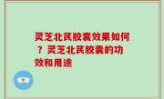 灵芝北芪胶囊效果如何 ？灵芝北芪胶囊的功效和用途