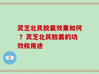 灵芝北芪胶囊效果如何 ？灵芝北芪胶囊的功效和用途