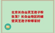 北京长白山灵芝孢子粉批发？长白山地区的破壁灵芝孢子粉哪家好