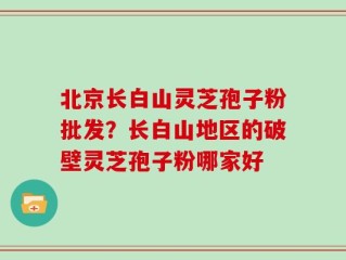 北京长白山灵芝孢子粉批发？长白山地区的破壁灵芝孢子粉哪家好