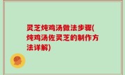 灵芝炖鸡汤做法步骤(炖鸡汤佐灵芝的制作方法详解)