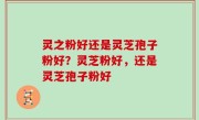 灵之粉好还是灵芝孢子粉好？灵芝粉好，还是灵芝孢子粉好