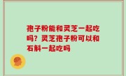 孢子粉能和灵芝一起吃吗？灵芝孢子粉可以和石斛一起吃吗