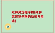 红林灵芝孢子粉(红林灵芝孢子粉的功效与用途)