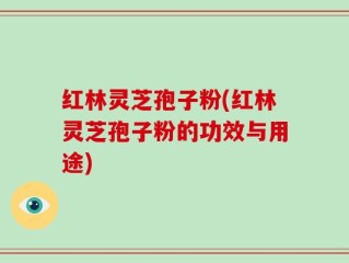 红林灵芝孢子粉(红林灵芝孢子粉的功效与用途)