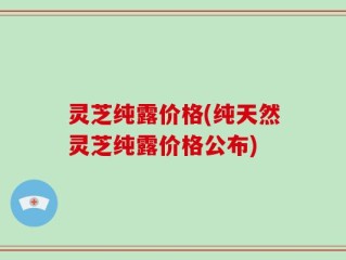 灵芝纯露价格(纯天然灵芝纯露价格公布)