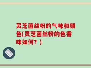 灵芝菌丝粉的气味和颜色(灵芝菌丝粉的色香味如何？)