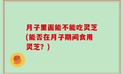 月子里面能不能吃灵芝(能否在月子期间食用灵芝？)