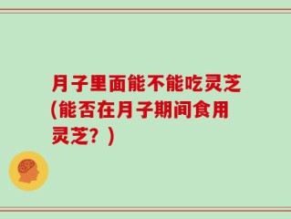 月子里面能不能吃灵芝(能否在月子期间食用灵芝？)