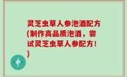 灵芝虫草人参泡酒配方(制作高品质泡酒，尝试灵芝虫草人参配方！)