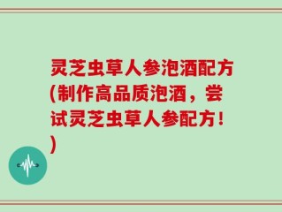 灵芝虫草人参泡酒配方(制作高品质泡酒，尝试灵芝虫草人参配方！)