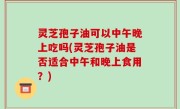 灵芝孢子油可以中午晚上吃吗(灵芝孢子油是否适合中午和晚上食用？)