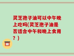 灵芝孢子油可以中午晚上吃吗(灵芝孢子油是否适合中午和晚上食用？)