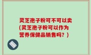 灵芝孢子粉可不可以卖(灵芝孢子粉可以作为营养保健品销售吗？)