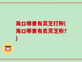 海口哪里有灵芝打粉(海口哪里有卖灵芝粉？)
