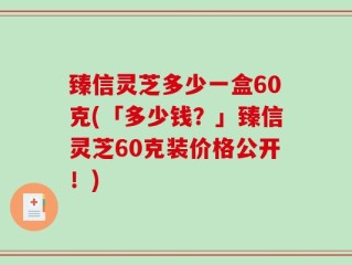 臻信灵芝多少一盒60克(「多少钱？」臻信灵芝60克装价格公开！)